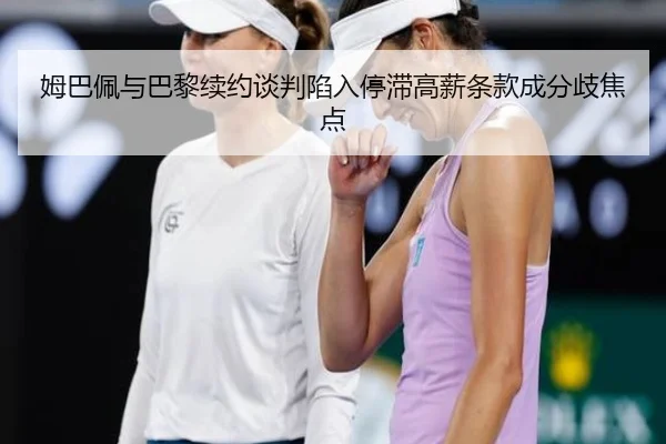 姆巴佩与巴黎续约谈判陷入停滞高薪条款成分歧焦点